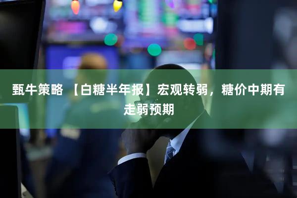 甄牛策略 【白糖半年报】宏观转弱，糖价中期有走弱预期