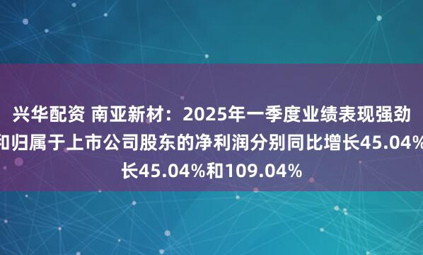 兴华配资 南亚新材：2025年一季度业绩表现强劲，营业收入和归属于上市公司股东的净利润分别同比增长45.04%和109.04%