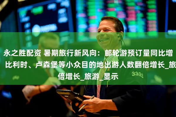 永之胜配资 暑期旅行新风向：邮轮游预订量同比增长60%，比利时、卢森堡等小众目的地出游人数翻倍增长_旅游_显示
