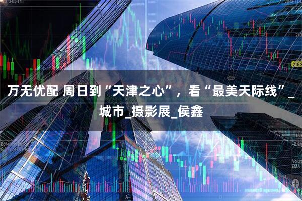 万无优配 周日到“天津之心”，看“最美天际线”_城市_摄影展_侯鑫