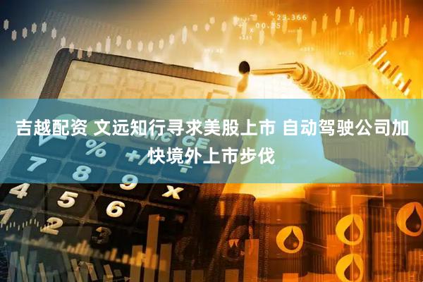 吉越配资 文远知行寻求美股上市 自动驾驶公司加快境外上市步伐