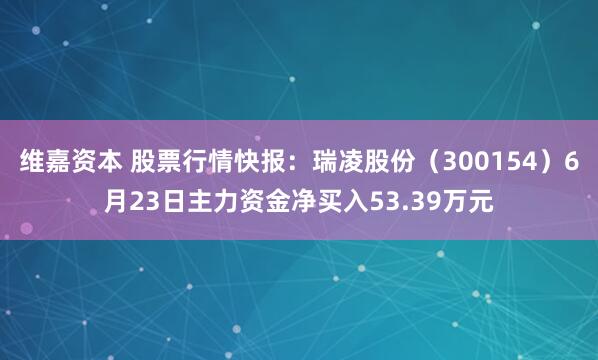 维嘉资本 股票行情快报：瑞凌股份（300154）6月23日主力资金净买入53.39万元