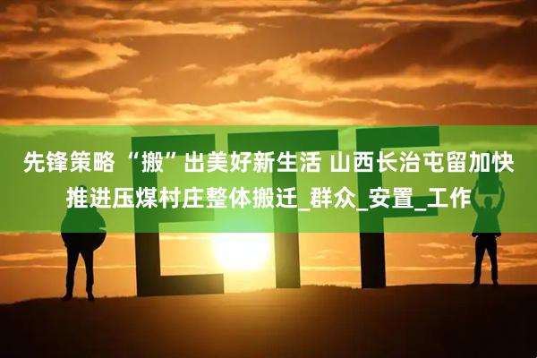 先锋策略 “搬”出美好新生活 山西长治屯留加快推进压煤村庄整体搬迁_群众_安置_工作