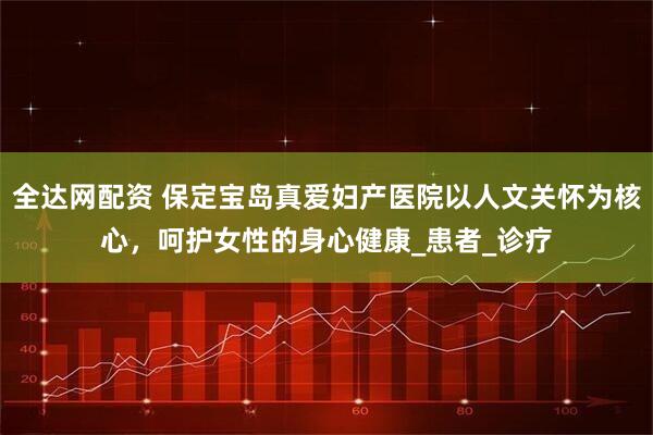 全达网配资 保定宝岛真爱妇产医院以人文关怀为核心，呵护女性的身心健康_患者_诊疗