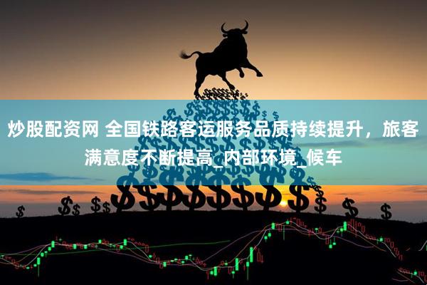 炒股配资网 全国铁路客运服务品质持续提升，旅客满意度不断提高_内部环境_候车
