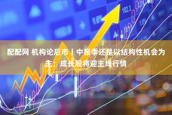 配配网 机构论后市丨中报季还是以结构性机会为主；成长股将迎主线行情