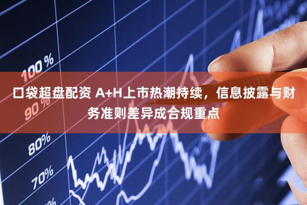口袋超盘配资 A+H上市热潮持续，信息披露与财务准则差异成合规重点