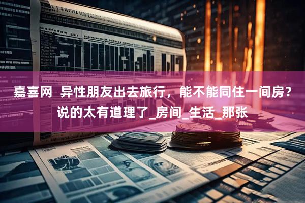 嘉喜网  异性朋友出去旅行，能不能同住一间房？说的太有道理了_房间_生活_那张