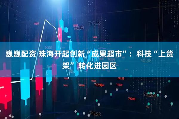 巍巍配资 珠海开起创新“成果超市”：科技“上货架” 转化进园区