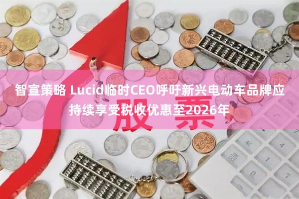 智宣策略 Lucid临时CEO呼吁新兴电动车品牌应持续享受税收优惠至2026年