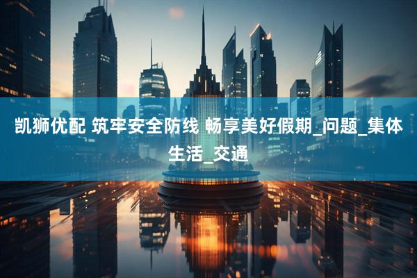 凯狮优配 筑牢安全防线 畅享美好假期_问题_集体生活_交通