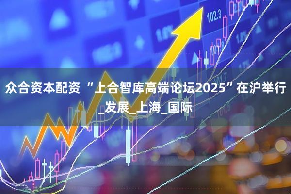 众合资本配资 “上合智库高端论坛2025”在沪举行_发展_上海_国际