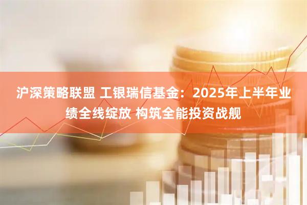 沪深策略联盟 工银瑞信基金：2025年上半年业绩全线绽放 构筑全能投资战舰