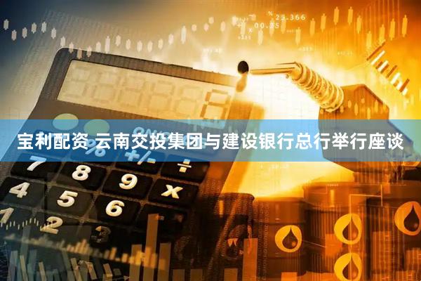 宝利配资 云南交投集团与建设银行总行举行座谈