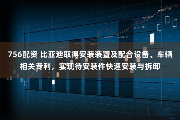 756配资 比亚迪取得安装装置及配合设备、车辆相关专利，实现待安装件快速安装与拆卸