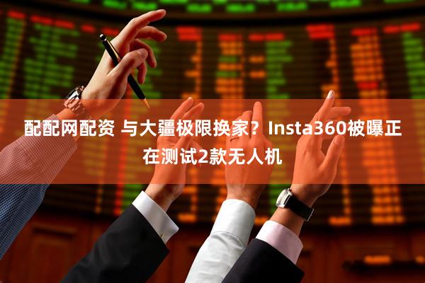 配配网配资 与大疆极限换家？Insta360被曝正在测试2款无人机