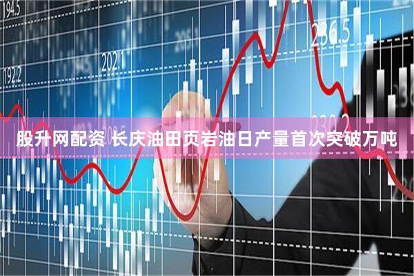 股升网配资 长庆油田页岩油日产量首次突破万吨