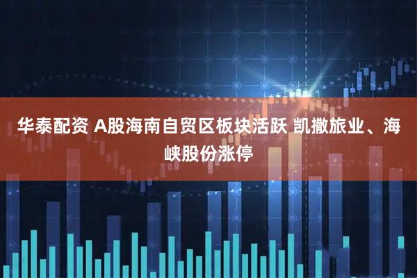 华泰配资 A股海南自贸区板块活跃 凯撒旅业、海峡股份涨停