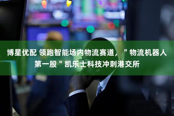 博星优配 领跑智能场内物流赛道，＂物流机器人第一股＂凯乐士科技冲刺港交所