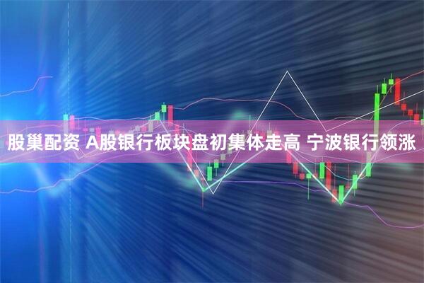 股巢配资 A股银行板块盘初集体走高 宁波银行领涨