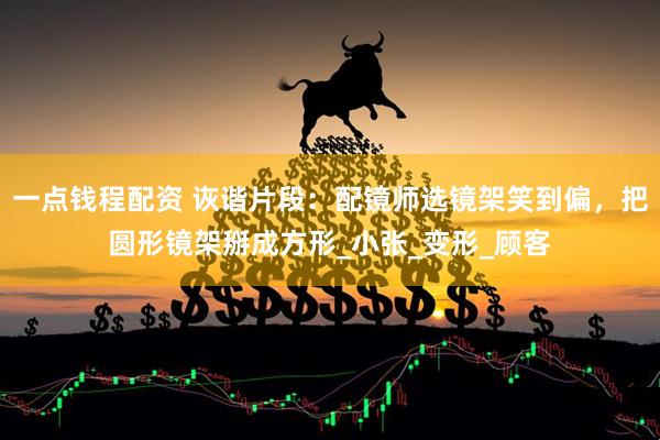 一点钱程配资 诙谐片段：配镜师选镜架笑到偏，把圆形镜架掰成方形_小张_变形_顾客