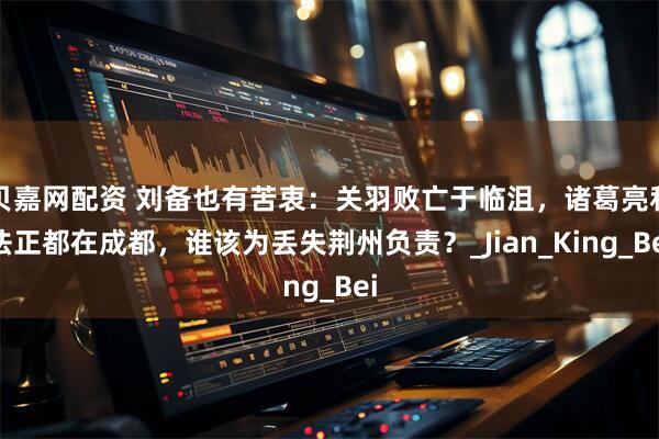贝嘉网配资 刘备也有苦衷：关羽败亡于临沮，诸葛亮和法正都在成都，谁该为丢失荆州负责？_Jian_King_Bei
