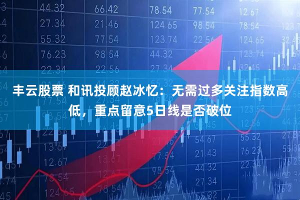 丰云股票 和讯投顾赵冰忆：无需过多关注指数高低，重点留意5日线是否破位