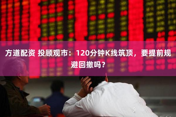 方道配资 投顾观市：120分钟K线筑顶，要提前规避回撤吗？