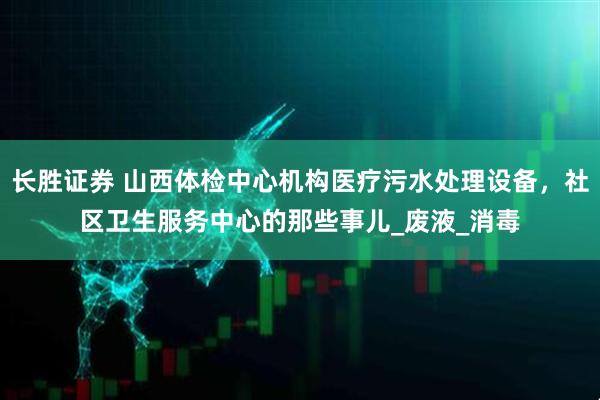 长胜证券 山西体检中心机构医疗污水处理设备，社区卫生服务中心的那些事儿_废液_消毒