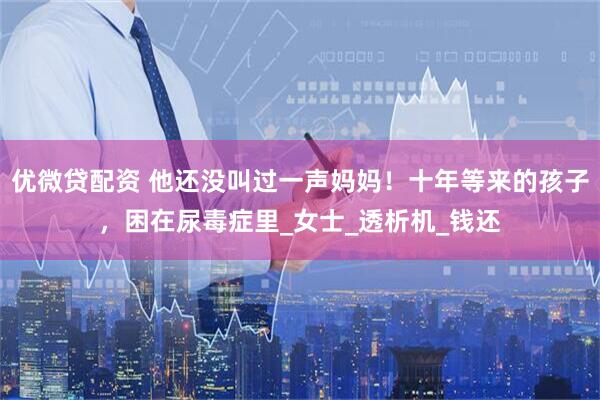 优微贷配资 他还没叫过一声妈妈！十年等来的孩子，困在尿毒症里_女士_透析机_钱还