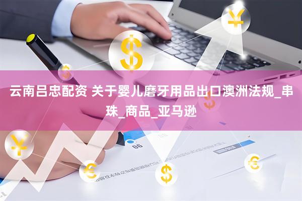 云南吕忠配资 关于婴儿磨牙用品出口澳洲法规_串珠_商品_亚马逊