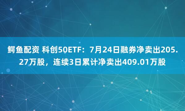 鳄鱼配资 科创50ETF：7月24日融券净卖出205.27万股，连续3日累计净卖出409.01万股