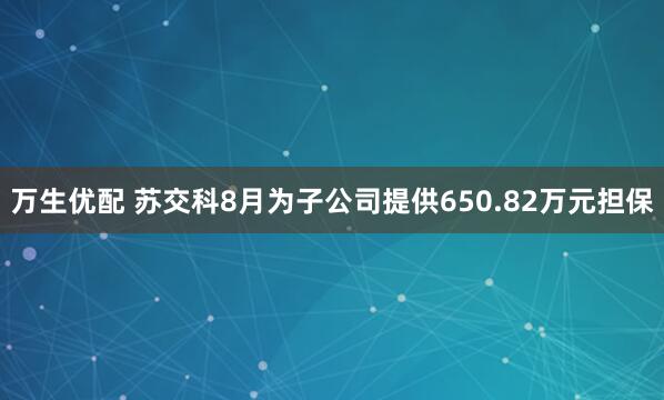 万生优配 苏交科8月为子公司提供650.82万元担保