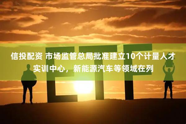 信投配资 市场监管总局批准建立10个计量人才实训中心，新能源汽车等领域在列