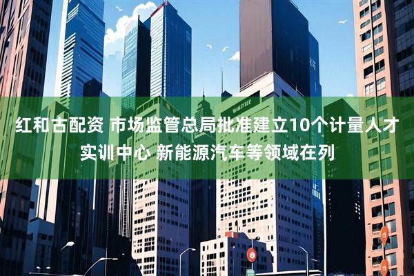 红和古配资 市场监管总局批准建立10个计量人才实训中心 新能源汽车等领域在列
