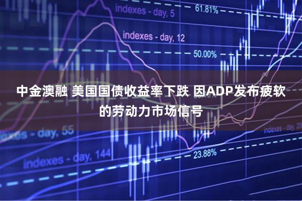 中金澳融 美国国债收益率下跌 因ADP发布疲软的劳动力市场信号