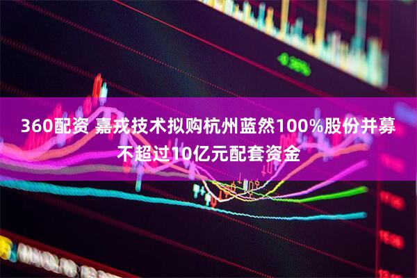 360配资 嘉戎技术拟购杭州蓝然100%股份并募不超过10亿元配套资金