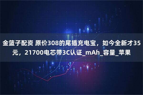 金篮子配资 原价308的尾插充电宝，如今全新才35元，21700电芯带3C认证_mAh_容量_苹果