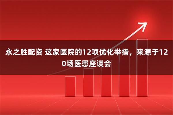 永之胜配资 这家医院的12项优化举措，来源于120场医患座谈会