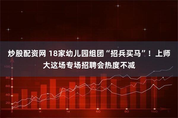 炒股配资网 18家幼儿园组团“招兵买马”！上师大这场专场招聘会热度不减