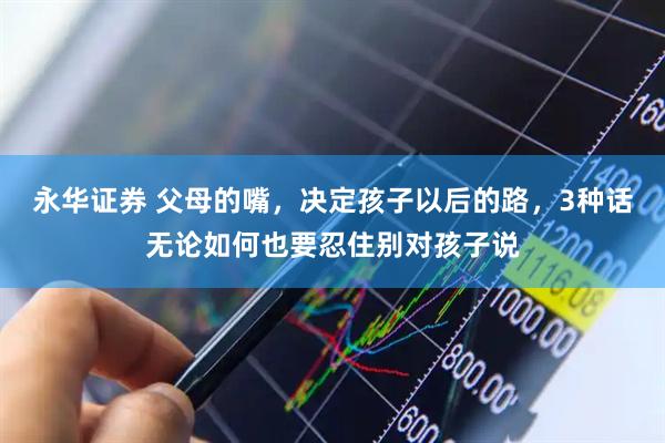 永华证券 父母的嘴，决定孩子以后的路，3种话无论如何也要忍住别对孩子说
