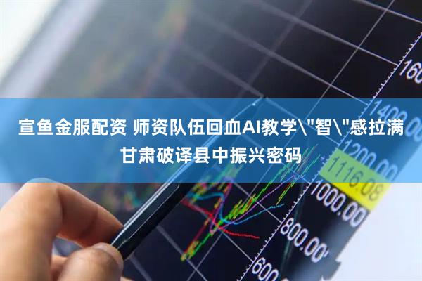 宣鱼金服配资 师资队伍回血AI教学＂智＂感拉满　甘肃破译县中振兴密码